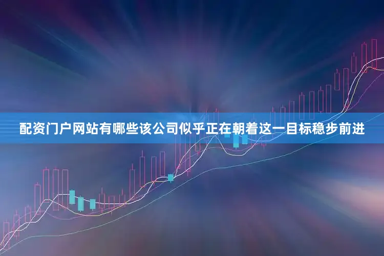 配资门户网站有哪些该公司似乎正在朝着这一目标稳步前进