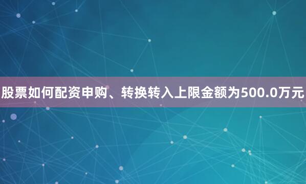 股票如何配资申购、转换转入上限金额为500.0万元